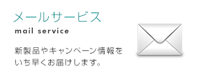 メールサービス 新製品やキャンペーン情報をいち早くお届けします。